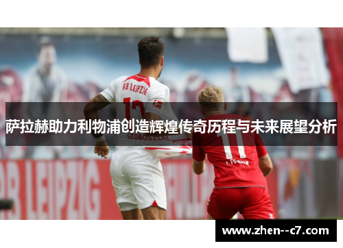 萨拉赫助力利物浦创造辉煌传奇历程与未来展望分析