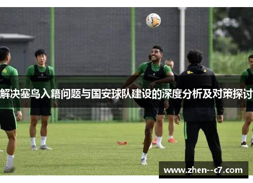 解决塞鸟入籍问题与国安球队建设的深度分析及对策探讨