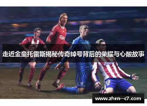 走近金童托雷斯揭秘传奇绰号背后的荣耀与心酸故事