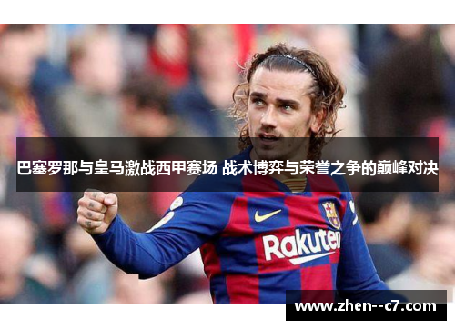 巴塞罗那与皇马激战西甲赛场 战术博弈与荣誉之争的巅峰对决