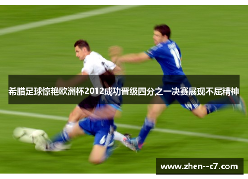 希腊足球惊艳欧洲杯2012成功晋级四分之一决赛展现不屈精神