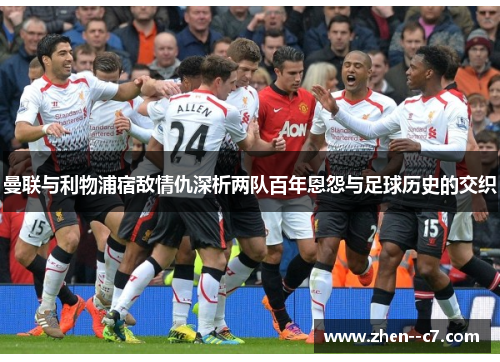 曼联与利物浦宿敌情仇深析两队百年恩怨与足球历史的交织 曼联与利物浦宿敌情仇深析两队百年恩怨与足球历史的交织