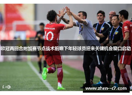 欧冠两回合附加赛节点战术前瞻下年轻球员迎来关键机会窗口启动