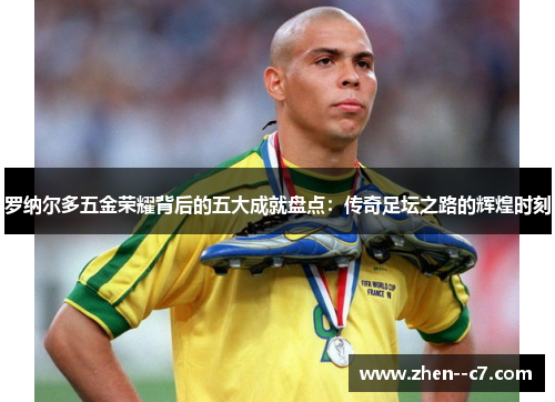 罗纳尔多五金荣耀背后的五大成就盘点:传奇足坛之路的辉煌时刻 罗纳尔多五金荣耀背后的五大成就盘点:传奇足坛之路的辉煌时刻