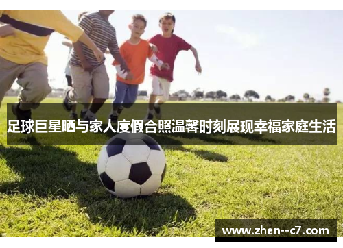 足球巨星晒与家人度假合照温馨时刻展现幸福家庭生活