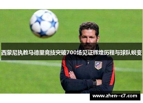 西蒙尼执教马德里竞技突破700场见证辉煌历程与球队蜕变