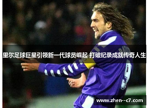 里尔足球巨星引领新一代球员崛起 打破纪录成就传奇人生