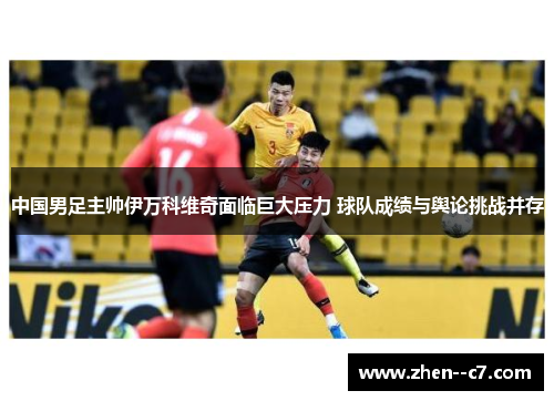 中国男足主帅伊万科维奇面临巨大压力 球队成绩与舆论挑战并存