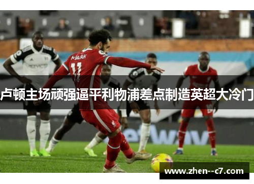 卢顿主场顽强逼平利物浦差点制造英超大冷门